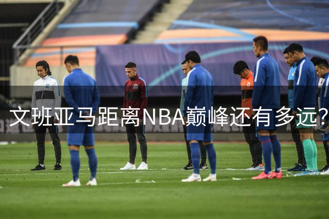 文班亚马距离NBA巅峰还有多远？