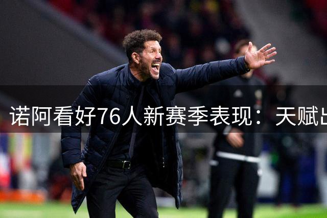 诺阿看好76人新赛季表现：天赋出众将获50+胜